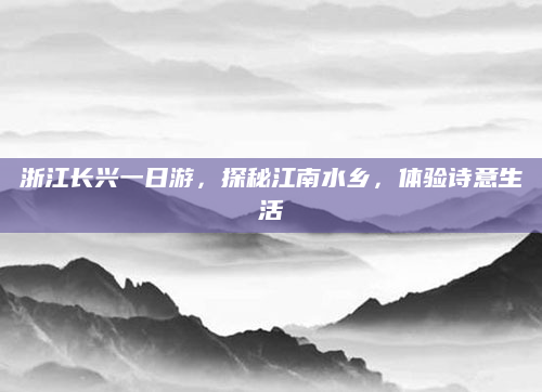 浙江长兴一日游，探秘江南水乡，体验诗意生活