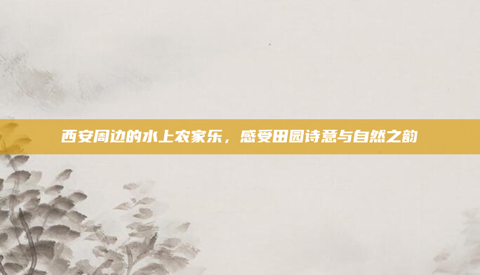 西安周边的水上农家乐，感受田园诗意与自然之韵