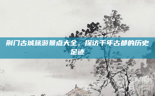荆门古城旅游景点大全，探访千年古都的历史足迹