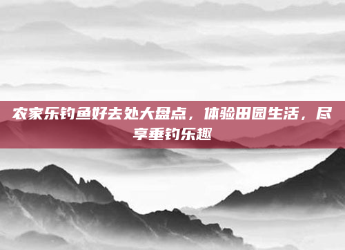 农家乐钓鱼好去处大盘点，体验田园生活，尽享垂钓乐趣