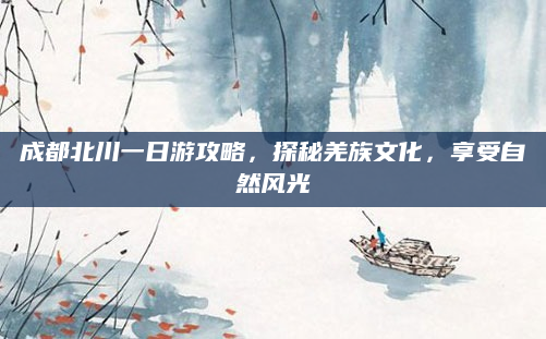 成都北川一日游攻略，探秘羌族文化，享受自然风光