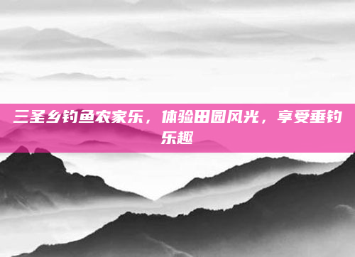 三圣乡钓鱼农家乐,体验田园风光,享受垂钓乐趣