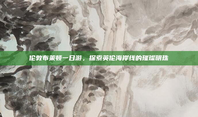 伦敦布莱顿一日游，探索英伦海岸线的璀璨明珠