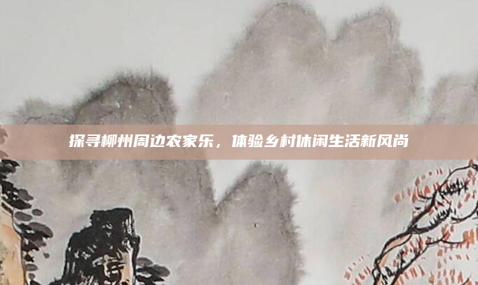 探寻柳州周边农家乐,体验乡村休闲生活新风尚