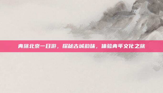 青旅北京一日游，探秘古城韵味，体验青年文化之旅