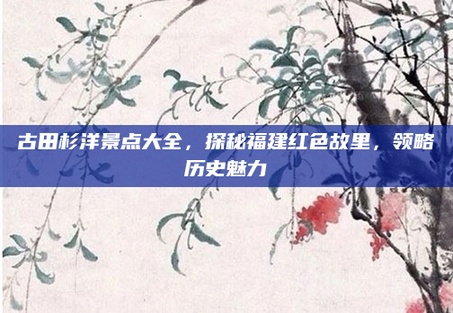 古田杉洋景点大全,探秘福建红色故里,领略历史魅力