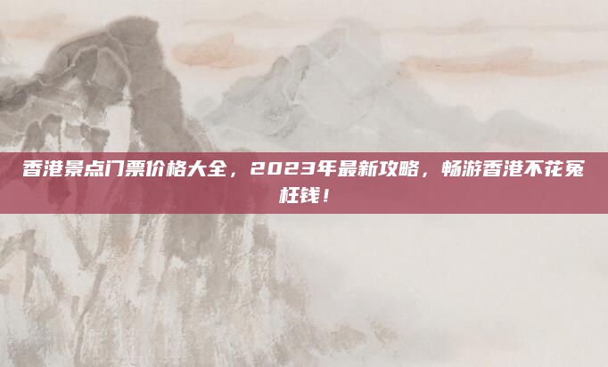 香港景点门票价格大全，2023年最新攻略，畅游香港不花冤枉钱！