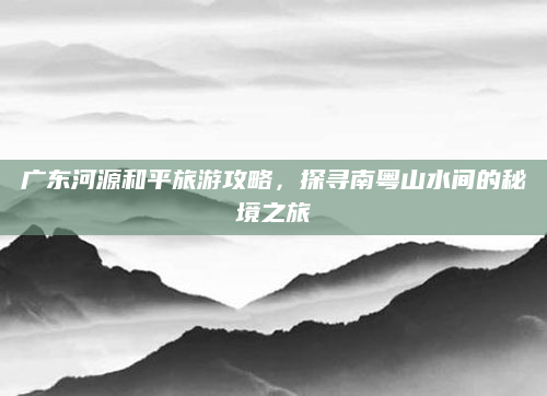 广东河源和平旅游攻略，探寻南粤山水间的秘境之旅