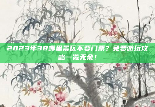 2023年38哪里景区不要门票？免费游玩攻略一览无余！