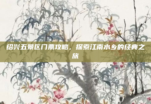 绍兴五景区门票攻略,探索江南水乡的经典之旅