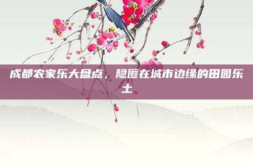 成都农家乐大盘点,隐匿在城市边缘的田园乐土