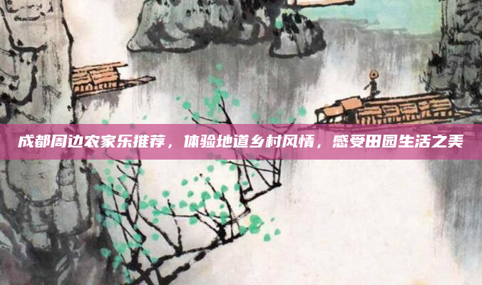 成都周边农家乐推荐，体验地道乡村风情，感受田园生活之美