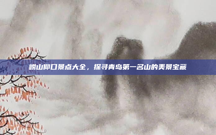 崂山仰口景点大全,探寻青岛第一名山的美景宝藏
