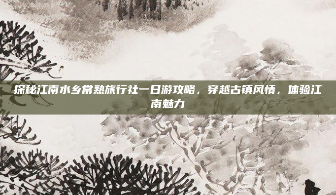 探秘江南水乡常熟旅行社一日游攻略,穿越古镇风情,体验江南魅力