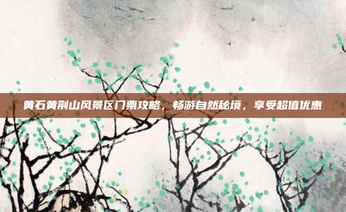 黄石黄荆山风景区门票攻略,畅游自然秘境,享受超值优惠