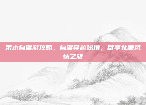 禾木自驾游攻略,自驾穿越秘境,尽享北疆风情之旅