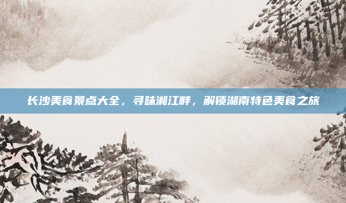 长沙美食景点大全,寻味湘江畔,解锁湖南特色美食之旅