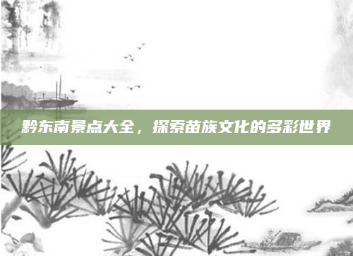 黔东南景点大全,探索苗族文化的多彩世界