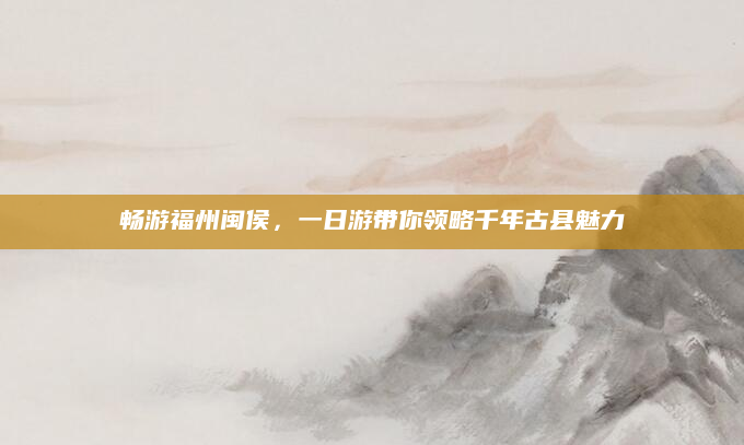 畅游福州闽侯,一日游带你领略千年古县魅力