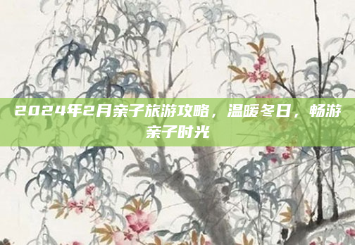 2024年2月亲子旅游攻略,温暖冬日,畅游亲子时光