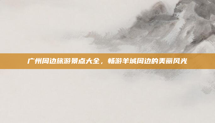 广州周边旅游景点大全,畅游羊城周边的美丽风光