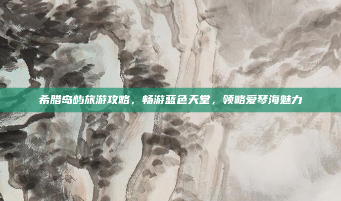 希腊岛屿旅游攻略,畅游蓝色天堂,领略爱琴海魅力