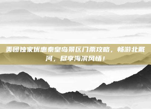 美团独家优惠秦皇岛景区门票攻略,畅游北戴河,尽享海滨风情!