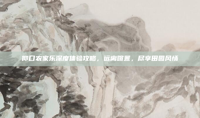 仰口农家乐深度体验攻略,远离喧嚣,尽享田园风情