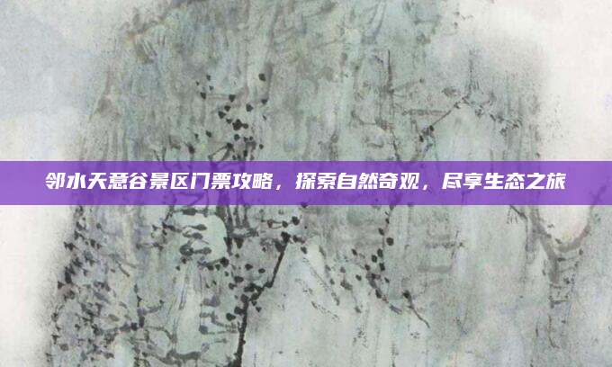 邻水天意谷景区门票攻略，探索自然奇观，尽享生态之旅