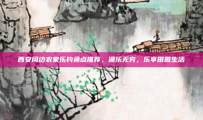 西安周边农家乐钓鱼点推荐,渔乐无穷,乐享田园生活