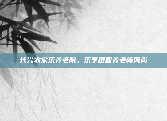 长兴农家乐养老院，乐享田园养老新风尚