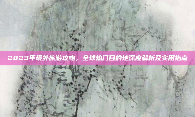 2023年境外旅游攻略,全球热门目的地深度解析及实用指南