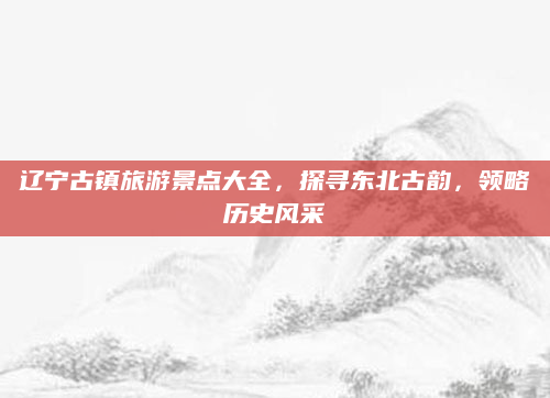 辽宁古镇旅游景点大全,探寻东北古韵,领略历史风采
