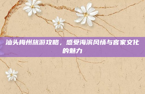 汕头梅州旅游攻略，感受海滨风情与客家文化的魅力
