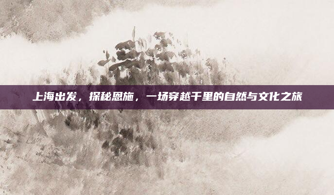 上海出发，探秘恩施，一场穿越千里的自然与文化之旅