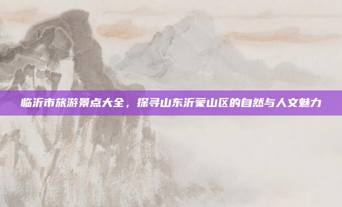 临沂市旅游景点大全,探寻山东沂蒙山区的自然与人文魅力