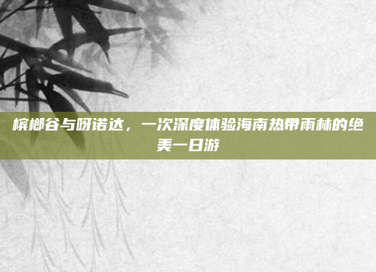 槟榔谷与呀诺达,一次深度体验海南热带雨林的绝美一日游