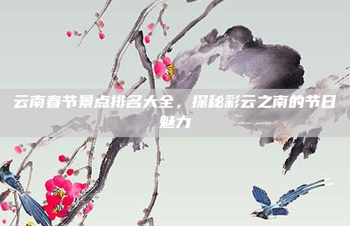 云南春节景点排名大全,探秘彩云之南的节日魅力