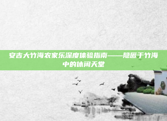 安吉大竹海农家乐深度体验指南——隐匿于竹海中的休闲天堂