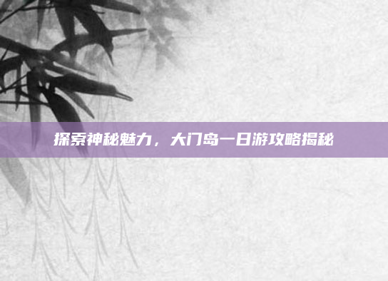 探索神秘魅力,大门岛一日游攻略揭秘