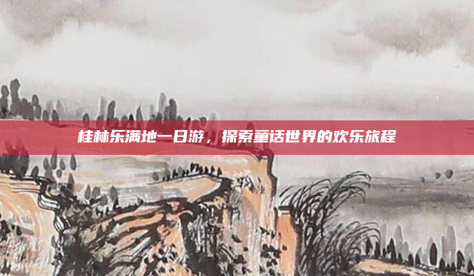 桂林乐满地一日游,探索童话世界的欢乐旅程