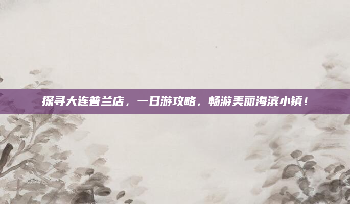 探寻大连普兰店,一日游攻略,畅游美丽海滨小镇!