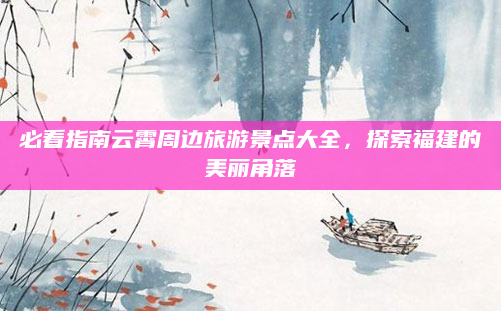 必看指南云霄周边旅游景点大全,探索福建的美丽角落