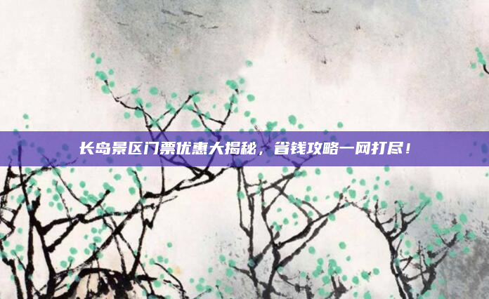 长岛景区门票优惠大揭秘,省钱攻略一网打尽!