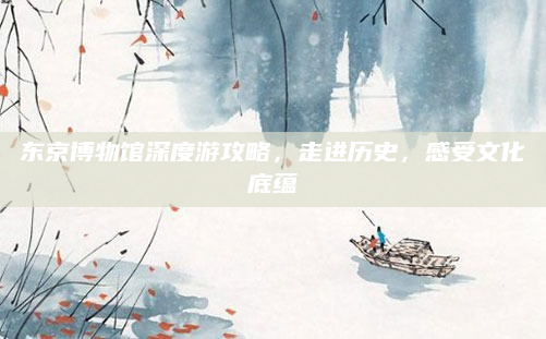东京博物馆深度游攻略,走进历史,感受文化底蕴