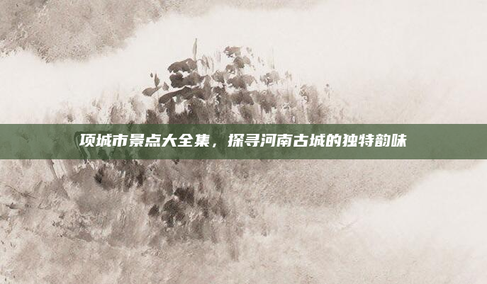 项城市景点大全集，探寻河南古城的独特韵味