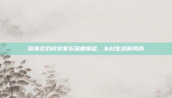 琼海北仍村农家乐深度体验,乡村生活新风尚