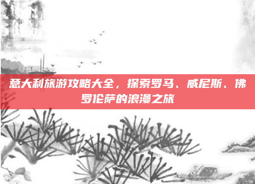 意大利旅游攻略大全,探索罗马、威尼斯、佛罗伦萨的浪漫之旅