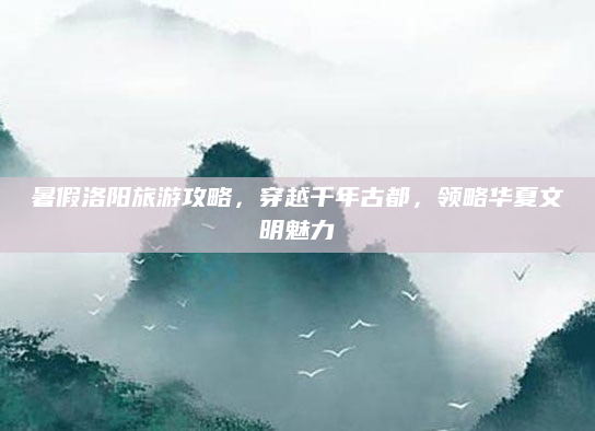暑假洛阳旅游攻略,穿越千年古都,领略华夏文明魅力
