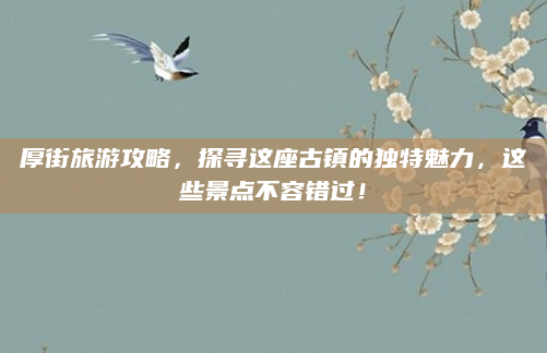 厚街旅游攻略,探寻这座古镇的独特魅力,这些景点不容错过!